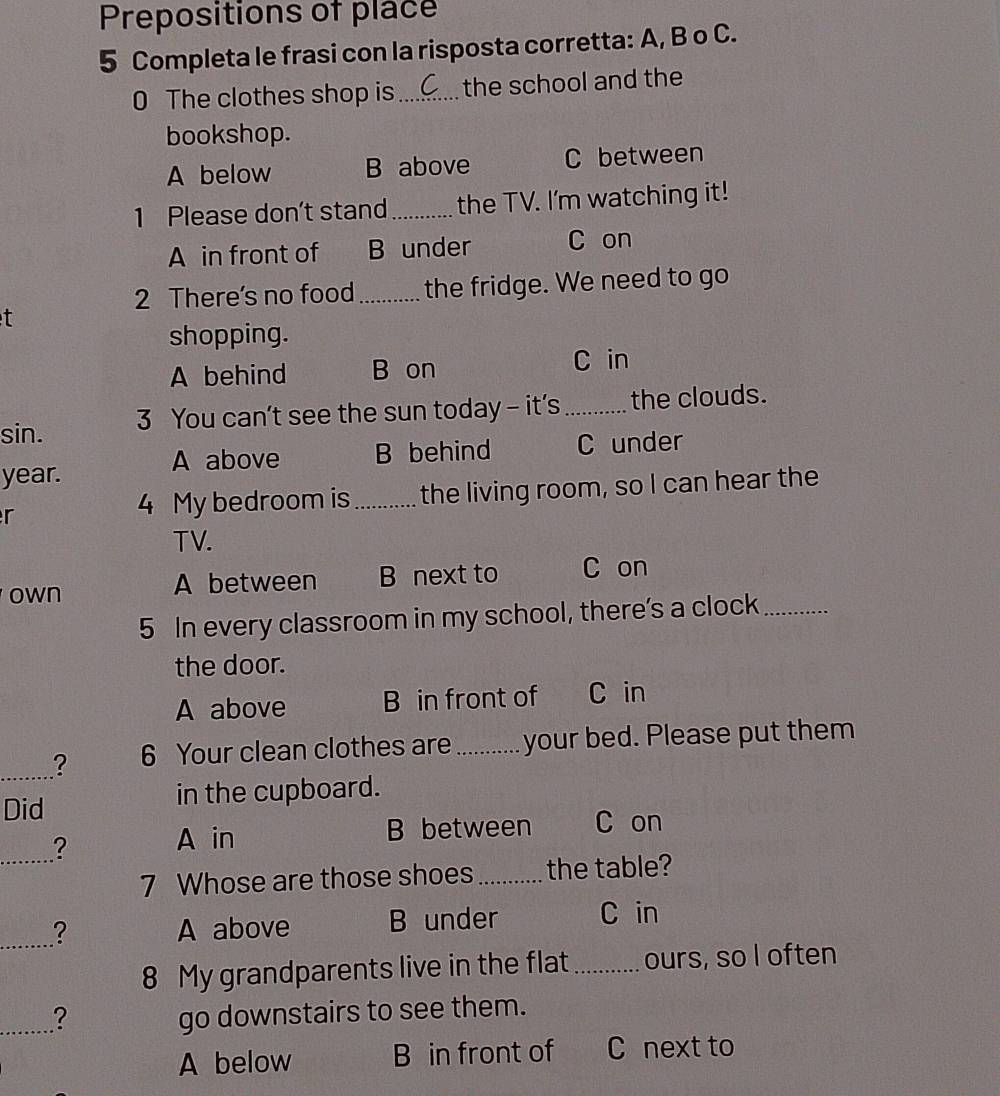 Prepositions of place
5 Completa le frasi con la risposta corretta: A, B o C.
0 The clothes shop is_ the school and the
bookshop.
A below B above C between
1 Please don't stand _the TV. I'm watching it!
A in front of B under C on
2 There's no food _the fridge. We need to go
t
shopping.
A behind B on
C in
sin. 3 You can’t see the sun today - it's_ the clouds.
A above B behind C under
year.
r _the living room, so I can hear the
4 My bedroom is
TV.
own A between B next to C on
5 In every classroom in my school, there’s a clock_
the door.
A above B in front of C in
_? 6 Your clean clothes are _your bed. Please put them
Did in the cupboard.
_?
A in B between C on
7 Whose are those shoes_ the table?
_? A above B under C in
8 My grandparents live in the flat _ours, so I often
_? go downstairs to see them.
A below B in front of ` C next to