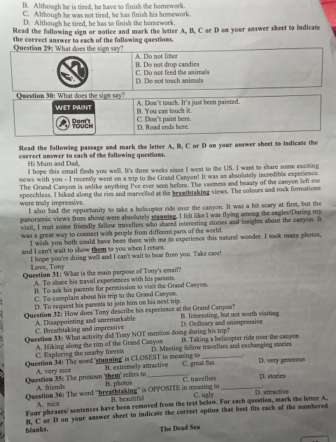 B. Although he is tired, he have to finish the homework.
C. Although he was not tired, he has finish his homework.
D. Although he tired, he has to finish the homework.
Read the following sign or notice and mark the letter A, B, C or D on your answer sheet to indicate
the correct answer to each of the following questions.
Question 29: What does the sign say?
A. Do not litter
B. Do not drop candies
C. Do not feed the animals
D. Do not touch animals
Question 30: What does the sign say?
WET PAINT A. Don't touch. It's just been painted.
B. You can touch it.
Dont't TOUCH C. Don't paint here. D. Road ends here.
Read the following passage and mark the letter A, B, C or D on your answer sheet to indicate the
correct answer to each of the following questions.
Hi Mum and Dad,
I hope this email finds you well. It's three weeks since I went to the US. I want to share some exciting
news with you - I recently went on a trip to the Grand Canyon! It was an absolutely incredible experience.
The Grand Canyon is unlike anything I've ever seen before. The vastness and beauty of the canyon left me
speechless. I hiked along the rim and marvelled at the breathtaking views. The colours and rock formations
were truly impressive.
I also had the opportunity to take a helicopter ride over the canyon. It was a bit scary at first, but the
panoramic views from above were absolutely stunning. I felt like I was flying among the eagles!During my
visit, I met some friendly fellow travellers who shared interesting stories and insights about the canyon. It
was a great way to connect with people from different parts of the world.
I wish you both could have been there with me to experience this natural wonder. I took many photos,
and I can't wait to show them to you when I return.
I hope you're doing well and I can't wait to hear from you. Take care!
Love, Tony
Question 31: What is the main purpose of Tony's email?
A. To share his travel experiences with his parents.
B. To ask his parents for permission to visit the Grand Canyon.
C. To complain about his trip to the Grand Canyon.
D. To request his parents to join him on his next trip.
Question 32: How does Tony describe his experience at the Grand Canyon?
A. Disappointing and unremarkable B. Interesting, but not worth visiting
C. Breathtaking and impressive D. Ordinary and unimpressive
Question 33: What activity did Tony NOT mention doing during his trip?
A. Hiking along the rim of the Grand Canyon B. Taking a helicopter ride over the canyon
C. Exploring the nearby forests D. Meeting fellow travellers and exchanging stories
Question 34: The word 'stunning' is CLOSEST in meaning to C. great fun D. very generous
A. very nice B. extremely attractive
Question 35: The pronoun 'them' refers to_ C. travellers D. stories
A. friends B. photos
Question 36: The word “breathtaking” is OPPOSITE in meaning to C. ugly _D. attractive
A. nice B. beautiful
Four phrases/ sentences have been removed from the text below. For each question, mark the letter A.
B, C or D on your answer sheet to indicate the correct option that best fits each of the numbered
blanks. The Dead Sea