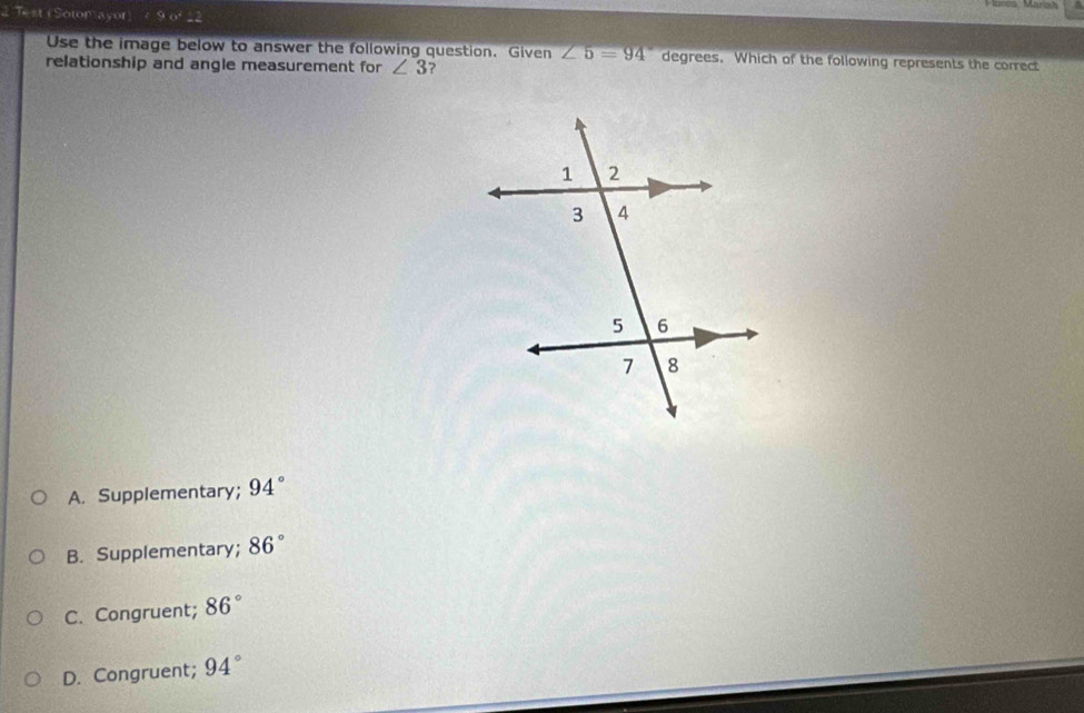 Test (Sotom ayor
Use the image below to answer the following question. Given ∠ 5=94° degrees. Which of the following represents the correct
relationship and angle measurement for ∠ 3 ?
A. Supplementary; 94°
B. Supplementary; 86°
C. Congruent; 86°
D. Congruent; 94°