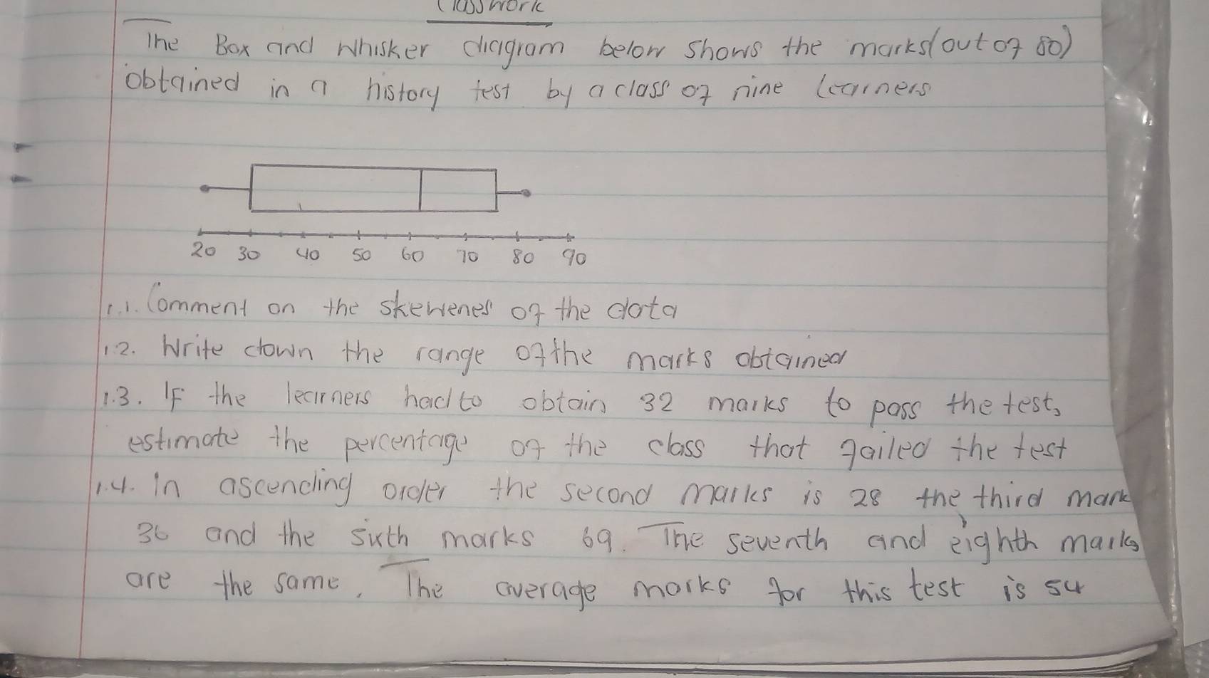 (owork 
The Box and Whisker chagrom below shows the marks(outor 80) 
obtained in a history test by a class of nine lcorners 
1. 1. Comment on the skewenes of the dota 
12. Write down the range ofthe marks obtanned 
1 3. If the learners had to obtain 32 marks to poss the test, 
estimate the percentage of the class that gailed the fest 
14. In ascending order the second marks is 28 the third mank
36 and the suth marks 69. The seventh and eighth marks 
are the same, The average marks for this test is su