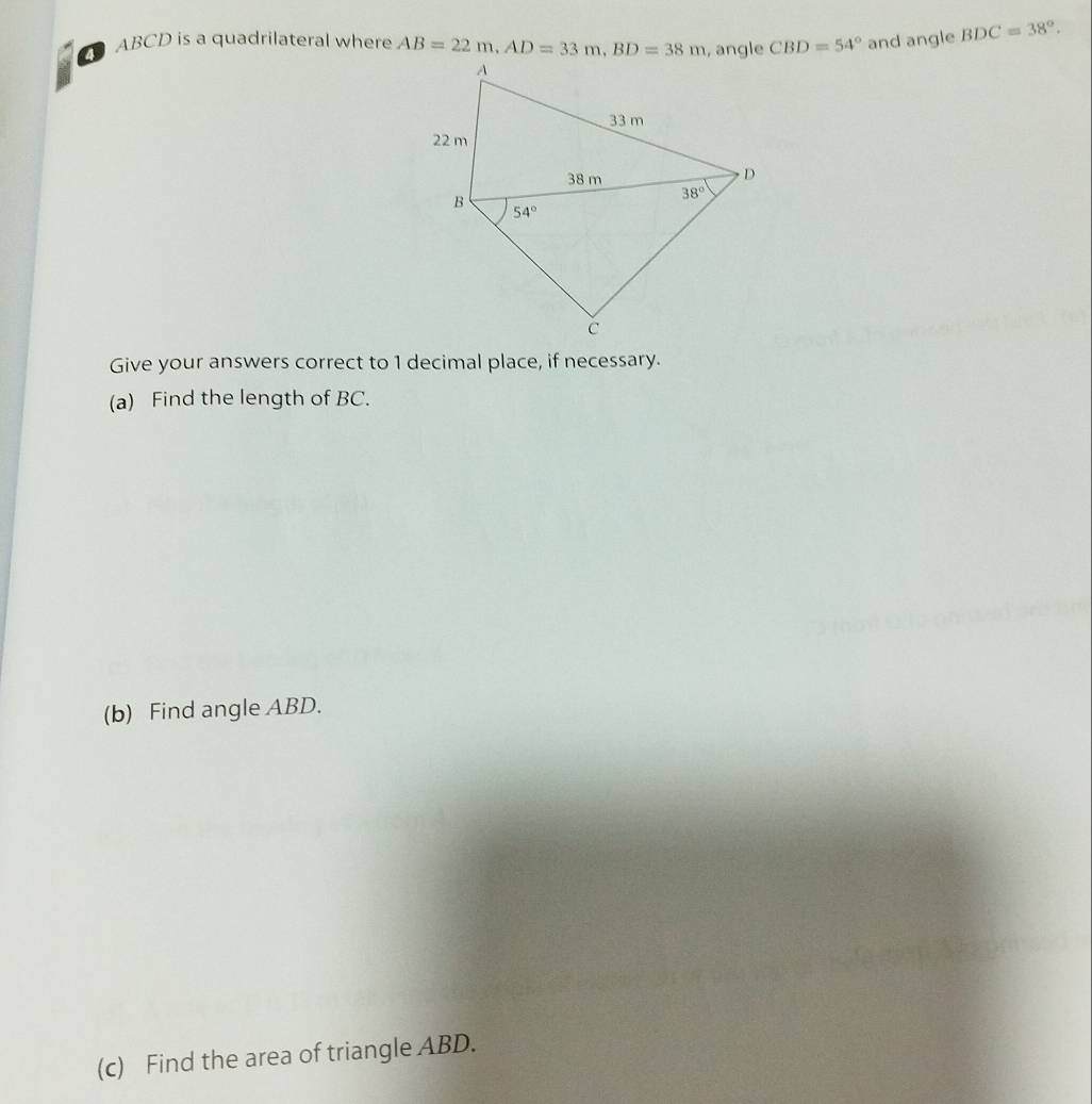 ABCD is a quadrilateral where AB=22m,AD=33m,BD=38m CBD=54° and angle BDC=38°.
Give your answers correct to 1 decimal place, if necessary.
(a) Find the length of BC.
(b) Find angle ABD.
(c) Find the area of triangle ABD.