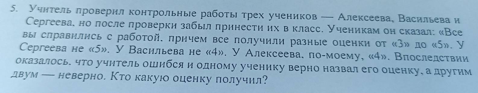 Учηтель πроверил контрольные работь трех учеников — Алексеева, Васильева и 
Cеeргеева, но лосле проверки забыл πринести их в класс. Ученикам он сказал: «Все 
вы слравились с работой. πричем все получили разные оценки от «З» ло « 5». У 
Ceргеева не « 5». У Васильева не « 4». У Алексеева, по-моему, « 4». Впослелствии 
оказалось. что учитель ошибся и одному ученику верно назвал его оценку, а другим 
двум — неверно. Кто какую оценку лолучил?