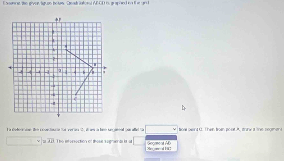 Examine the given figure below. Quadrilateral ABCD is graphed on the grid
y
5
A
4
R
B
-8 - -4 -2 6 x
-2
-0
C
-0
To determine the coordinate for vertex D, draw a line segment parallel to from point C. Then from point A, draw a line segment 
to overline AB The intersection of these segments is at Segment AB
Segment BC