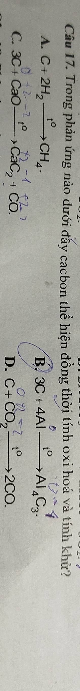 Trong phản ứng nào dưới đấy cacbon thể hiện đồng thời tính oxi hoá và tính khử?
A. C+2H_2xrightarrow t^0CH_4. 3C+4Alxrightarrow t°Al_4C_3. 
B,
-2t^0
C. 3C+CaOto CaC_2+CO.
D. C+CO, →2CO.