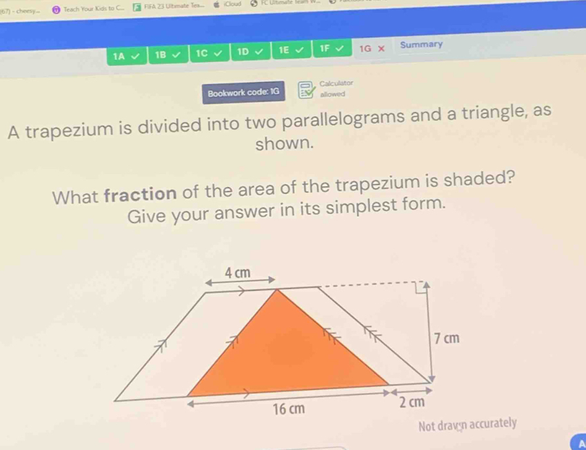 (67) - cheesy... Teach Your Kids to C... FIFA 23 Ultimate Tex. iClioud 
1A 1B 1C 1D 1E 11 1G Summary 
Bookwork code: 1G Calculator 
allowed 
A trapezium is divided into two parallelograms and a triangle, as 
shown. 
What fraction of the area of the trapezium is shaded? 
Give your answer in its simplest form.