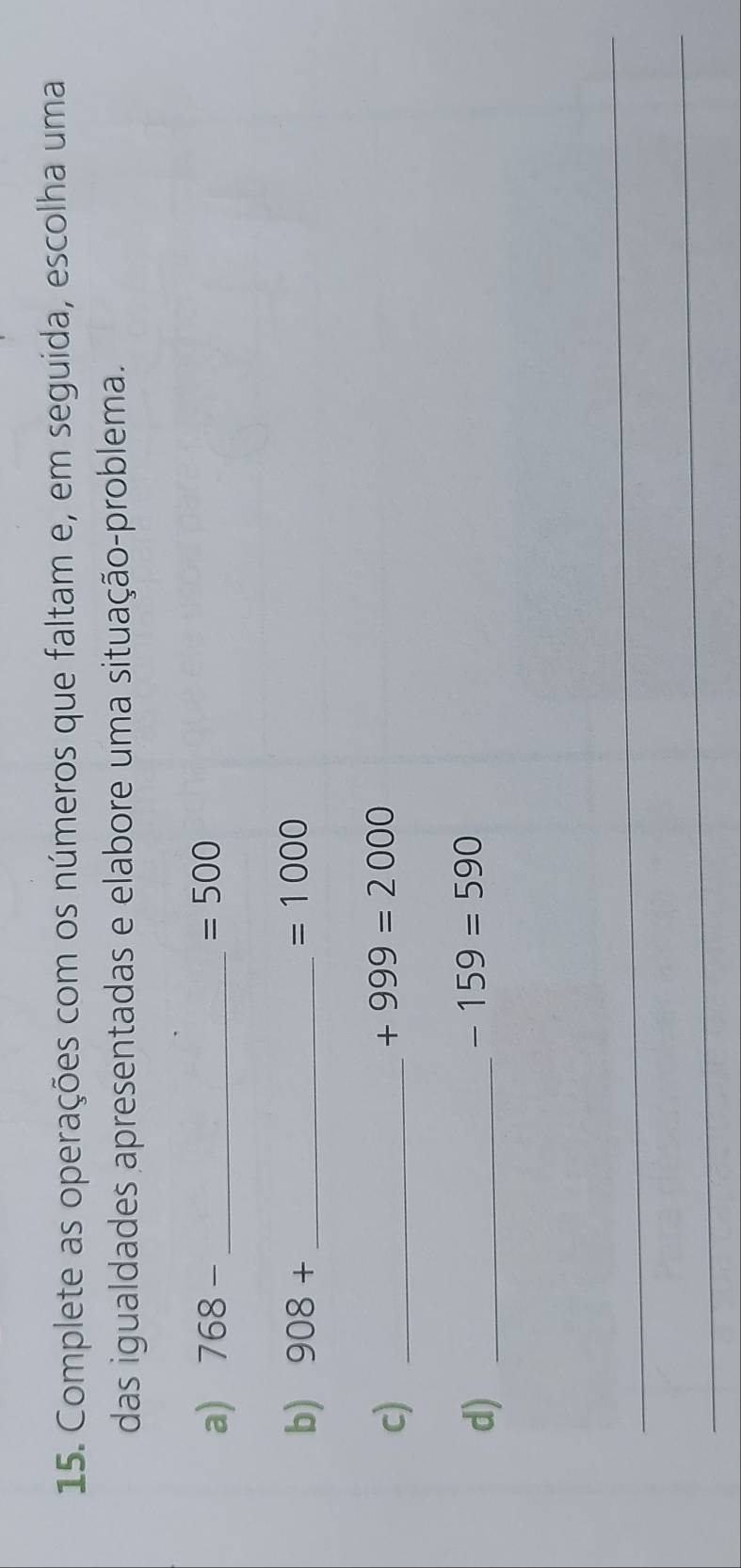 Complete as operações com os números que faltam e, em seguida, escolha uma 
das igualdades apresentadas e elabore uma situação-problema. 
a) 768- _  =500
b) 908+ _  =1000
c)_
+999=2000
d)_
-159=590
_ 
_ 
_