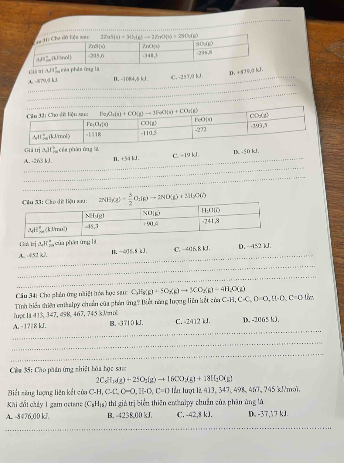 Giả trị △ _rH_(200)^0 của phản ứng là
D. +879,0 kJ.
_
A. -879,0 kJ. B. -1084,6 kJ. C. -257,0 kJ.
_
_
_
_
Giá trị △ _rH_(208)^0 của phản ứng là
_
_
A. -263 kJ. B. +54 kJ. C. +19 kJ. D. -50 kJ.
_
2NH_3(g)+ 5/2 O_2(g)to 2NO(g)+3H_2O(l)
Giá trị △ _rH_(298)^0 của phản ứng là
_
A. -452 kJ. B. +406.8 kJ. C. -406.8 kJ. D. +452 kJ.
_
_
Câu 34: Cho phản ứng nhiệt hóa học sau: C_3H_8(g)+5O_2(g)to 3CO_2(g)+4H_2O(g)
Tính biến thiên enthalpy chuẩn của phản ứng? Biết năng lượng liên kết của C-H, C-C,O=O,H-O,C=Olan
lượt là 413, 347, 498, 467, 745 kJ/mol
_
A. -1718 kJ. B. -3710 kJ. C. -2412 kJ. D. -2065 kJ.
_
_
Câu 35: Cho phản ứng nhiệt hóa học sau:
2C_8H_18(g)+25O_2(g)to 16CO_2(g)+18H_2O(g)
Biết năng lượng liên kết của C-H,C-C,O=O,H-O,C=O lần lượt là 413, 347, 498, 467, 745 kJ/mol.
Khi đốt cháy 1 gam octane (C_8H_18) thì giá trị biến thiên enthalpy chuẩn của phản ứng là
A. -8476,00 kJ. B. -4238,00 kJ. C. -42,8 kJ. D. -37,17 kJ.
__