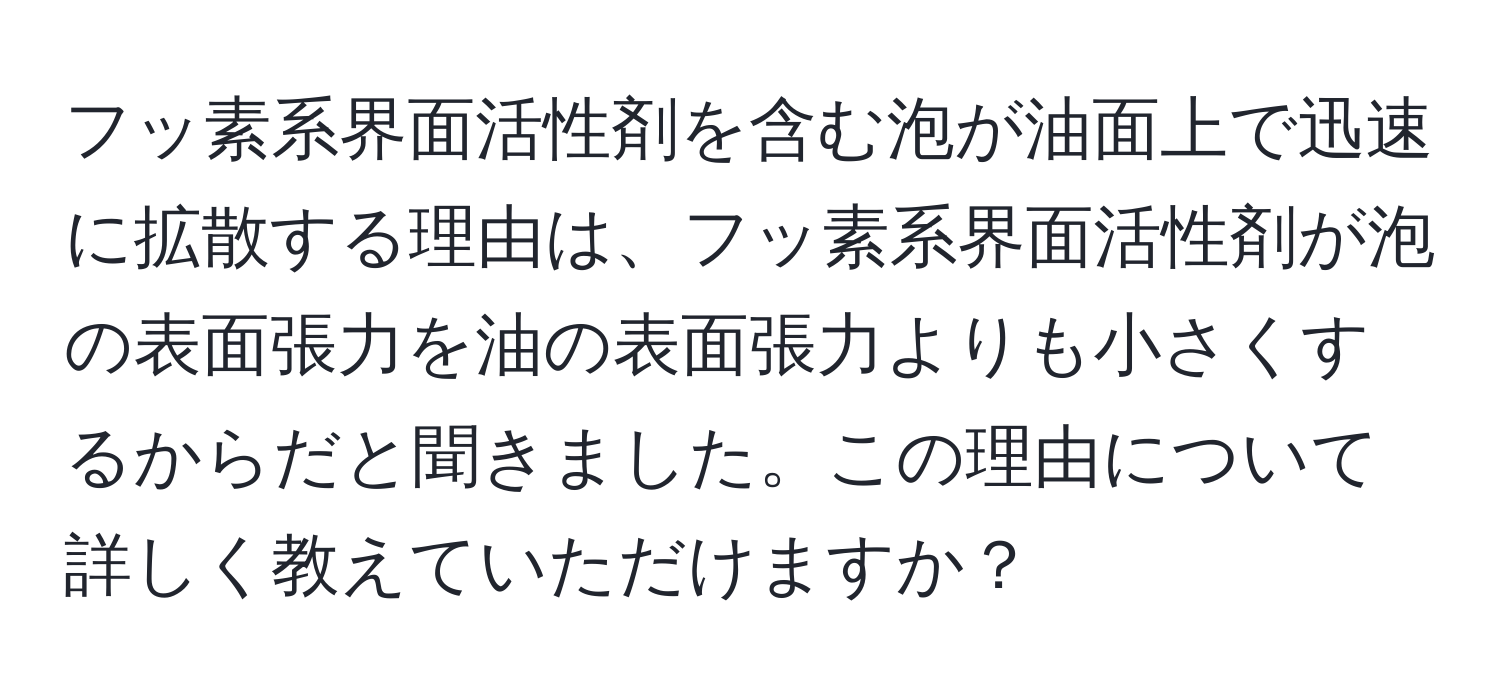 フッ素系界面活性剤を含む泡が油面上で迅速に拡散する理由は、フッ素系界面活性剤が泡の表面張力を油の表面張力よりも小さくするからだと聞きました。この理由について詳しく教えていただけますか？