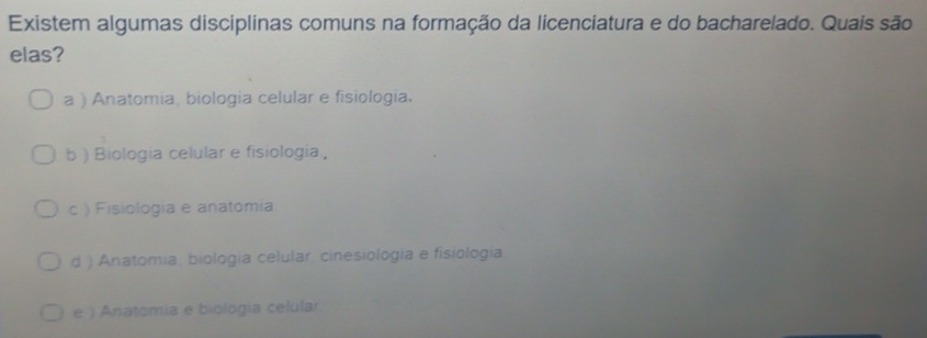 Existem algumas disciplinas comuns na formação da licenciatura e do bacharelado. Quais são
elas?
a ) Anatomia, biologia celular e fisiologia.
b ) Biologia celular e fisiologia,
c ) Fisiologia e anatomia
d ) Anatomia, biología celular, cinesiología e fisiología.
e ) Anatomia e biología celular