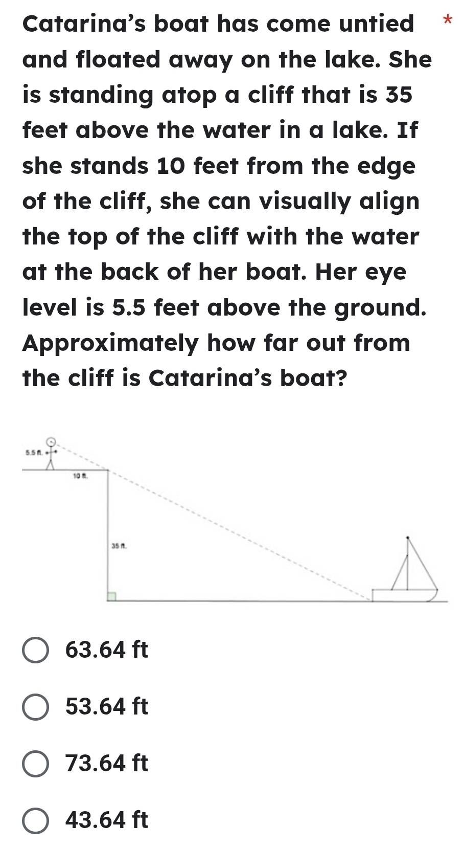 Catarina’s boat has come untied *
and floated away on the lake. She
is standing atop a cliff that is 35
feet above the water in a lake. If
she stands 10 feet from the edge
of the cliff, she can visually align
the top of the cliff with the water
at the back of her boat. Her eye
level is 5.5 feet above the ground.
Approximately how far out from
the cliff is Catarina’s boat?
63.64 ft
53.64 ft
73.64 ft
43.64 ft