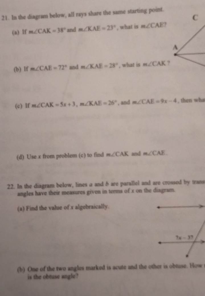 In the diagram below, all rays share the same starting point.
C
(a) lf m∠ CAK=38° and m∠ KAE=23° , what is m∠ CAE ?
A
(b) lf m∠ CAE=72° and m∠ KAE=28° , what is m∠ CAK ?
(c) If m∠ CAK=5x+3,m∠ KAE=26° , and m∠ CAE=9x-4 , then wha
(d) Use x from problem (c) to find m∠ CAK and m∠ CAE
22. In the diagram below, lines a and δ are parallel and are crossed by trans
angles have their measures given in terms of x on the diagram.
(a) Find the value of x algebraically.
(b) One of the two angles marked is acute and the other is obtuse. How 
is the obtuse angle?