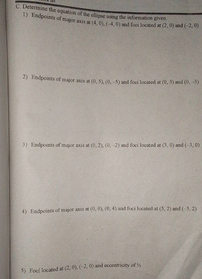 Determine the equation of the ellipse using the information given. 
1) Endpoints of major axis at (4,0), (-4,0) and foci located at (2,0) and (-2,0)
2) Endpoints of major axis at (0,5), (0,-5) and foci located at (0,3) and (0,-3)
3) Endpoints of major axis at (0,2), (0,-2) and foci located at (3,0) and (-3,0)
4) Endpoints of major axis at (0,0), (0,4) and foci located at (5,2) and (-5,2)
5) Foci located at (2,0), (-2,0) and eccentricity of ½