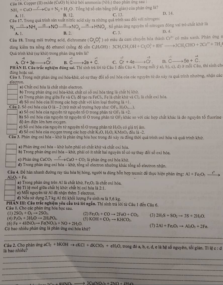 Copper (II) oxide (CuO) bị khử bởi ammonia (NH₃) theo phản ứng sau :
NH_3+CuOto Cu^nCu+N_2+H_2O. Tổng hệ số cân bằng (tối giản) của phản ứng là?
A. 11. B. 12. C. 13. D. 14.
Câu 17. Trong quá trình sản xuất nitric acid xảy ra những quá trình sau đổi với nitrogen:
N_2xrightarrow (1)NH_3xrightarrow (2)NOto NO_2xrightarrow (3)NO_2xrightarrow (4)HNO_3. Số phản ứng nguyên tố nitrogen đóng vai trò chất khử là
A. 1. B. 2. C. 3. D. 4.
Câu 18. Trong môi trường acid, dichromate (Cr_2O_7^((2-)) có màu da cam chuyển hóa thành Cr^3+) có màu xanh. Phản ứng n
dùng kiểm tra nồng độ ethanol (nồng độ cồn C_2H_5OH):3CH_3CH_2OH+Cr_2O_7^((2-)+8H^+)to 3CH_3CHO+2Cr^(3+)+7H_2(
Quá trình khử (sự khử) trong phản ứng trên là?
+6
A. Cr+3e _ beginarrayr +3 Cr.endarray B. ^-1Cto 2e+^C. C. beginarrayr +7 Cr+4e_ endarray beginarrayr +3 to Cr.endarray D. beginarrayr -1 Cto endarray 5e+beginarrayr +4 Cendarray .
PHÀN II. Câu trắc nghiệm đúng sai. Thí sinh trả lời từ Câu 1 đến Câu 4. Trong mỗi ý a), b), c), d) ở mỗi Câu, thí sinh cho
đúng hoặc sai.
Câu 1. Trong một phản ứng oxi hóa-khữ, có sự thay đổi số oxi hóa của các nguyên tử do xảy ra quá trình nhường, nhận các
electron.
a) Chất oxi hóa là chất nhận electron.
b) Trong phản ứng oxi hóa-khử, chất có số oxi hóa tăng là chất bị khử.
c) Trong phân ứng giữa Fe và Cl₂ để tạo ra F eCl_3 , Fe là chất khử và Cl_2 là chất oxi hóa.
d) Số oxi hóa của H trong các hợp chất với kim loại thường 1dot a+1.
Câu 2. Số oxi hóa của O là - 2 (trừ một số trường hợp như: OF_2,H_2O_2,...).
a) Số oxi hóa của nguyên tử nguyên tố O trong phân tử OF_2 1a+2.
b) Số oxi hóa của nguyên tử nguyên tố O trong phân tử OF_2 khác so với các hợp chất khác là đo nguyên tổ fluorine
độ âm điện lớn hơn oxygen.
c) Số oxi hóa của nguyên tử nguyên tố O trong phân tử H_2O_2 có giá trị âm.
d) Số oxi hóa của oxygen trong các hợp chất K_2O,H_2O , KMnO₄ đều là -2.
Câu 3. Phản ứng oxi hóa - khử là phản ứng hóa học trong đó xảy ra đồng thời quá trình oxi hóa và quá trình khử.
a) Phản ứng oxi hóa - khử luôn phải có chất khử và chất oxi hóa.
b) Trong phản ứng oxi hóa - khử, phải có ít nhất hai nguyên tố có sự thay đổi số oxi hóa.
c) Phản ứng CaCO_3xrightarrow t° CaO+CO_2 là phản ứng oxi hóa khử.
d) Trong phản ứng oxi hóa - khử, tổng số electron nhường khác tổng số electron nhận.
Câu 4. Để hàn nhanh đường ray tàu hỏa bị hỏng, người ta dùng hỗn hợp tecmit để thực hiện phản ứng: Al+Fe_2O_3xrightarrow t^0
Al_2O_3+Fe.
a) Trong phản ứng trên Al là chất khử, Fe_2O_3 là chất oxi hóa.
b) Ti lệ mol giữa chất bị khử: chất bị oxi hóa là 2:1.
c) Mỗi nguyên tử Al đã nhận thêm 3 electron.
d) Nếu sử dụng 2,7 kg Al thì khối lượng Fe sinh ra là 5,6 kg.
PHẢN III: Câu trắc nghiệm yêu cầu trả lời ngắn. Thí sinh trả lời từ Câu 1 đến Câu 6.
Câu 1. Cho các phản ứng hóa học sau.
(1) 2SO_2+O_2to 2SO_3. (2) Fe_2O_3+COto 2FeO+CO_2. (3) 2H_2S+SO_2to 3S+2H_2O.
(4) P_2O_5+3H_2Oto 2H_3PO_4. (5) KOH+CO_2to KHCO_3.
(6) Fe+4HNO_3to Fe(NO_3)_3+NO+2H_2O. (7) 2Al+Fe_2O_3to Al_2O_3+2Fe.
Có bao nhiêu phản ứng là phản ứng oxi hóa khử?
_
_
Câu 2. Cho phản ứng aCl_2+bKOHto cKCl+dKClO_3+eH_2O , trong đó a, b, c, d, e là hệ số nguyên, tối giản. Tỉ lệ c:d
_
là bao nhiêu?
_
_
_
_
_ 3Cu(NO_3)_2+2NO+4H_2C