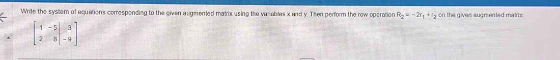 Write the system of equations corresponding to the given augmented matrix using the variables x and y. Then perform the row operation R_2=-2r_1+r_2 on the given augmented matrix.
beginbmatrix 1&-5&|&3 2&8&|&-9endbmatrix