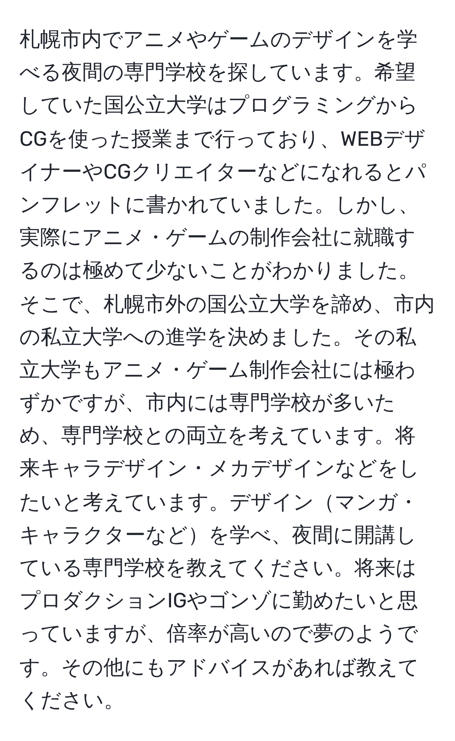 札幌市内でアニメやゲームのデザインを学べる夜間の専門学校を探しています。希望していた国公立大学はプログラミングからCGを使った授業まで行っており、WEBデザイナーやCGクリエイターなどになれるとパンフレットに書かれていました。しかし、実際にアニメ・ゲームの制作会社に就職するのは極めて少ないことがわかりました。そこで、札幌市外の国公立大学を諦め、市内の私立大学への進学を決めました。その私立大学もアニメ・ゲーム制作会社には極わずかですが、市内には専門学校が多いため、専門学校との両立を考えています。将来キャラデザイン・メカデザインなどをしたいと考えています。デザインマンガ・キャラクターなどを学べ、夜間に開講している専門学校を教えてください。将来はプロダクションIGやゴンゾに勤めたいと思っていますが、倍率が高いので夢のようです。その他にもアドバイスがあれば教えてください。