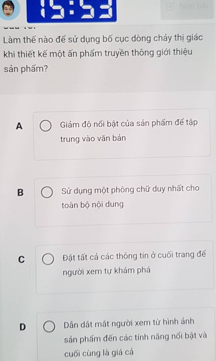 Làm thế nào để sử dụng bố cục dòng chảy thị giác
khi thiết kế một ấn phẩm truyền thông giới thiệu
sản phẩm?
A Giảám độ nổi bật của sản phẩm đế tập
trung vào vǎn bán
B Sử dụng một phông chữ duy nhất cho
toàn bộ nội dung
C Đặt tất cá các thông tin ở cuối trang đế
người xem tự khám phá
D Dẫn dắt mắt người xem từ hình ánh
sảán phấm đến các tính năng nối bật và
cuối cùng là giá cá