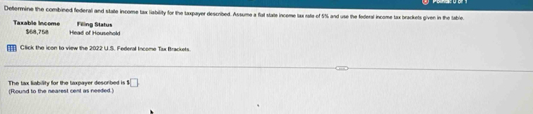 Determine the combined federal and state income tax liability for the taxpayer described. Assume a flat state income tax rate of 5% and use the federal income tax brackets given in the table. 
Taxable Income Filing Status
$68,758 Head of Household 
Click the icon to view the 2022 U.S. Federal Income Tax Brackets. 
The tax liability for the taxpayer described is $□
(Round to the nearest cent as needed.)