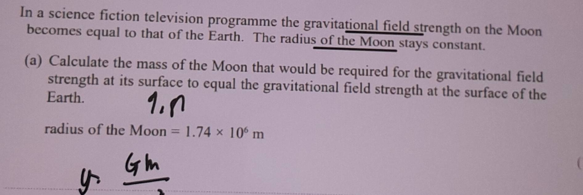 In a science fiction television programme the gravitational field strength on the Moon 
becomes equal to that of the Earth. The radius of the Moon stays constant. 
(a) Calculate the mass of the Moon that would be required for the gravitational field 
strength at its surface to equal the gravitational field strength at the surface of the 
Earth. 
radius of the Moon =1.74* 10^6m