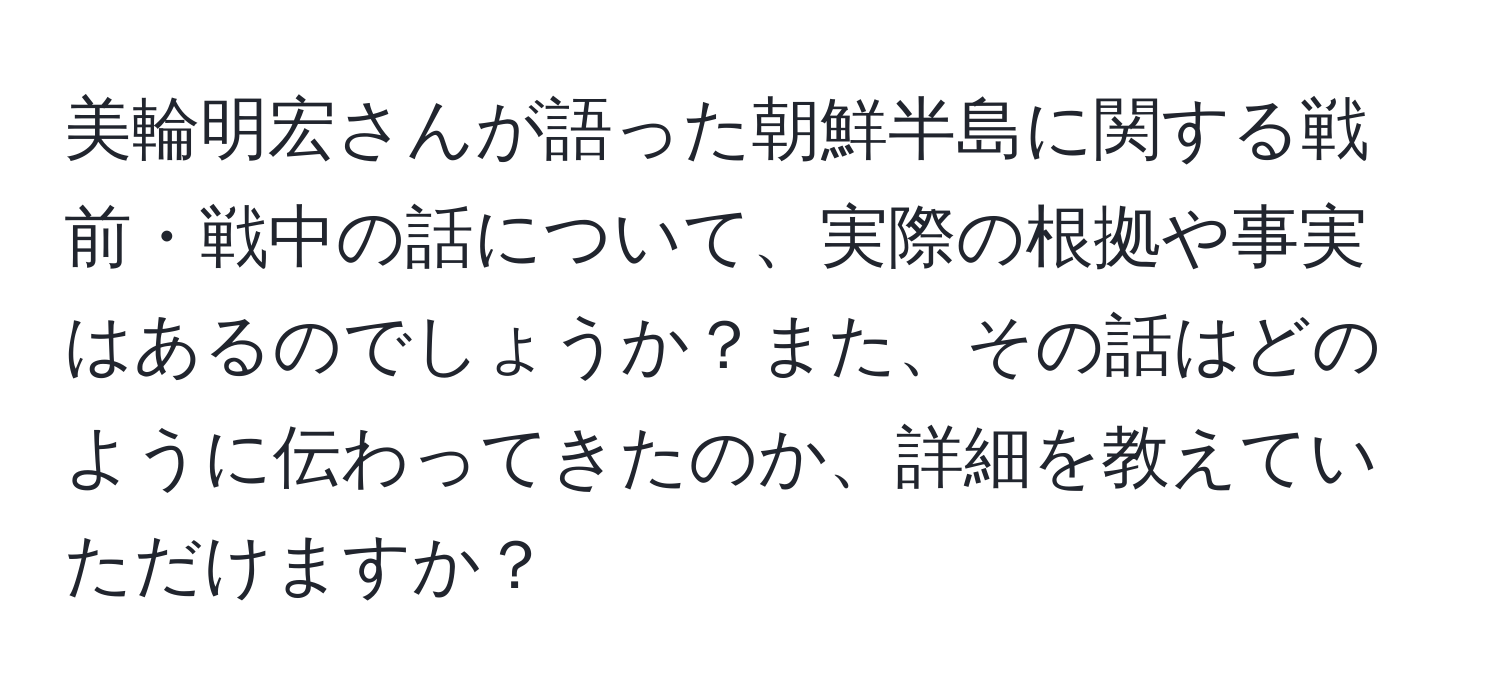 美輪明宏さんが語った朝鮮半島に関する戦前・戦中の話について、実際の根拠や事実はあるのでしょうか？また、その話はどのように伝わってきたのか、詳細を教えていただけますか？