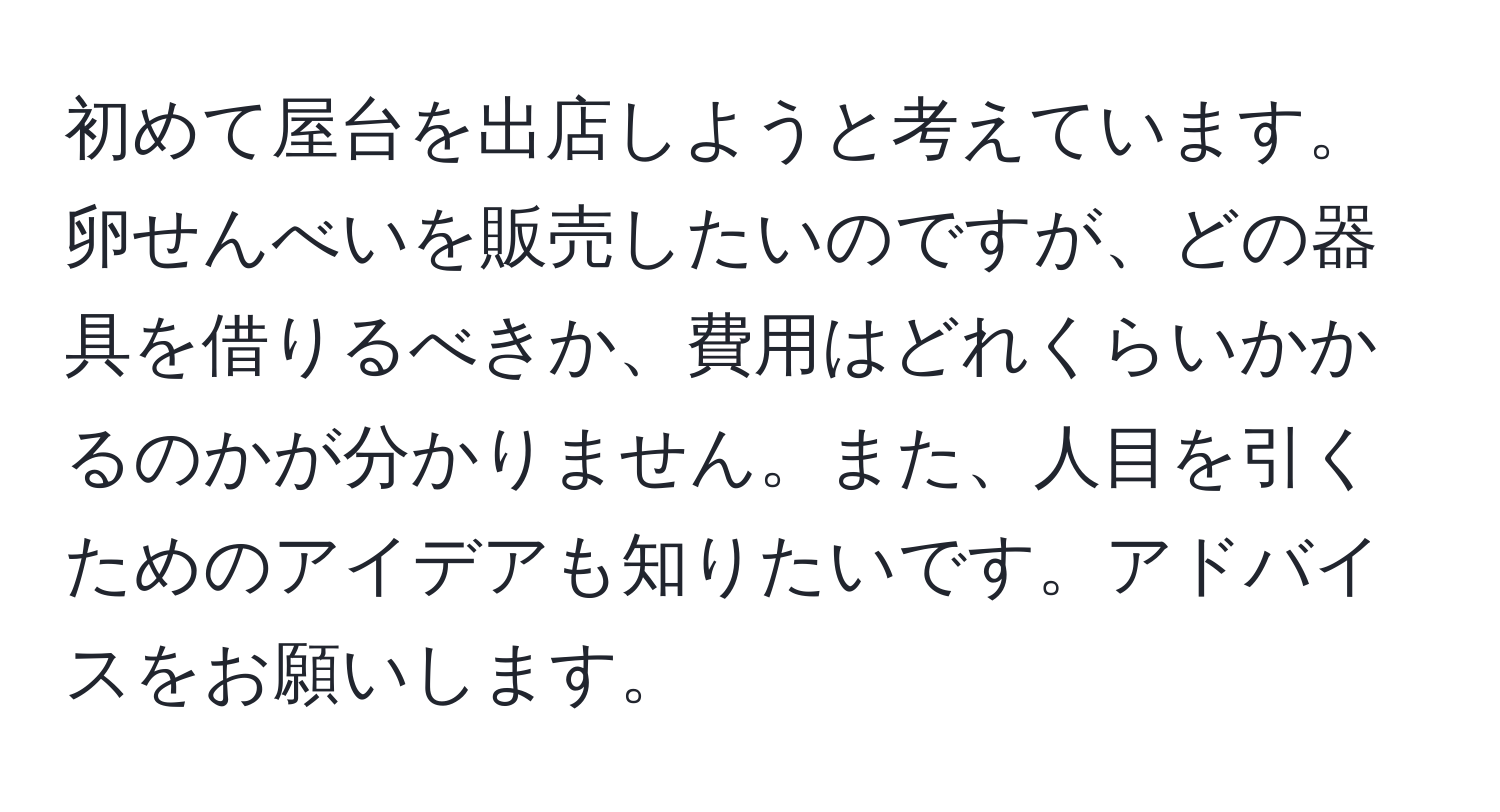 初めて屋台を出店しようと考えています。卵せんべいを販売したいのですが、どの器具を借りるべきか、費用はどれくらいかかるのかが分かりません。また、人目を引くためのアイデアも知りたいです。アドバイスをお願いします。