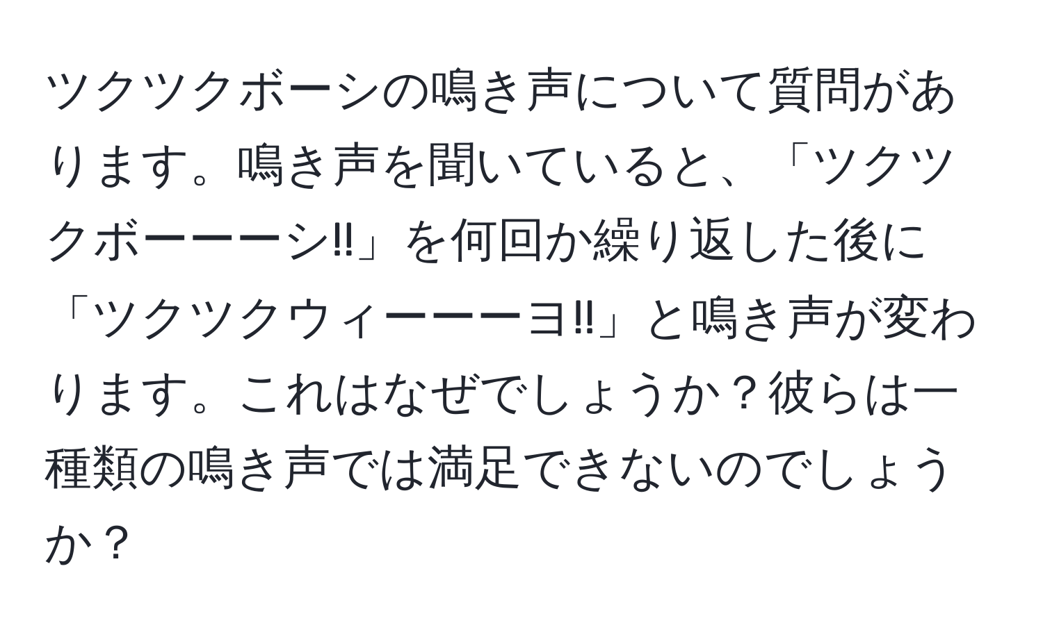 ツクツクボーシの鳴き声について質問があります。鳴き声を聞いていると、「ツクツクボーーーシ!!」を何回か繰り返した後に「ツクツクウィーーーヨ!!」と鳴き声が変わります。これはなぜでしょうか？彼らは一種類の鳴き声では満足できないのでしょうか？