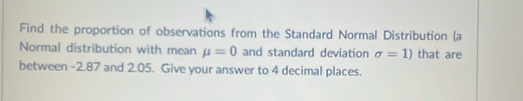 Find the proportion of observations from the Standard Normal Distribution (a 
Normal distribution with mean mu =0 and standard deviation sigma =1) that are 
between -2.87 and 2.05. Give your answer to 4 decimal places.