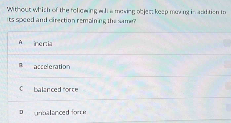 Without which of the following will a moving object keep moving in addition to
its speed and direction remaining the same?
A inertia
B acceleration
c balanced force
D unbalanced force