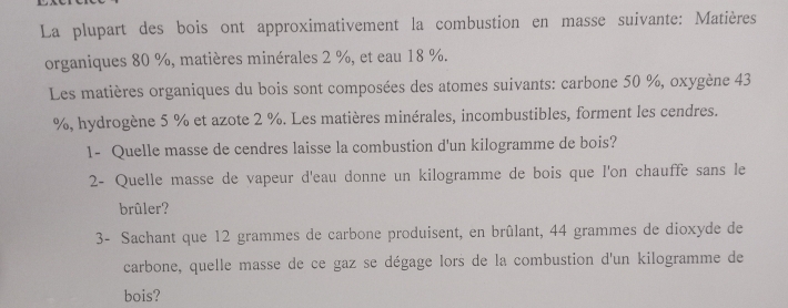 La plupart des bois ont approximativement la combustion en masse suivante: Matières 
organiques 80 %, matières minérales 2 %, et eau 18 %. 
Les matières organiques du bois sont composées des atomes suivants: carbone 50 %, oxygène 43
%, hydrogène 5 % et azote 2 %. Les matières minérales, incombustibles, forment les cendres. 
1- Quelle masse de cendres laisse la combustion d'un kilogramme de bois? 
2- Quelle masse de vapeur d'eau donne un kilogramme de bois que l'on chauffe sans le 
brûler? 
3- Sachant que 12 grammes de carbone produisent, en brûlant, 44 grammes de dioxyde de 
carbone, quelle masse de ce gaz se dégage lors de la combustion d'un kilogramme de 
bois?