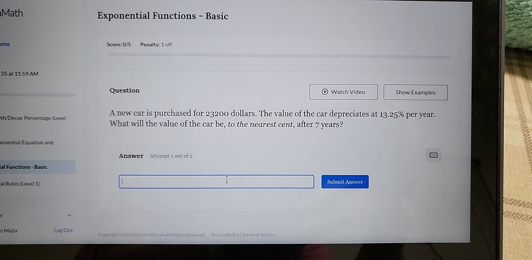 Math 
Exponential Functions - Basic 
me Score: 0/5 Penalty: 1 off 
25 at 11:59 AM 
Question Watch Video Show Examples 
A new car is purchased for 23200 dollars. The value of the car depreciates at 13.25% per year. 
th/Decay Percentage (Level 
What will the value of the car be, to the nearest cent, after 7 years? 
ponential Equation and 
Answer Attempt 1 out of 2 
ial Functions - Basic 
al Rules (Level 1) 
Submit Answer 
ei Mejia Log Out Copyright ©2024 DeltaMath.com All Rights Reserved. Privacy Policy | Terms of Service