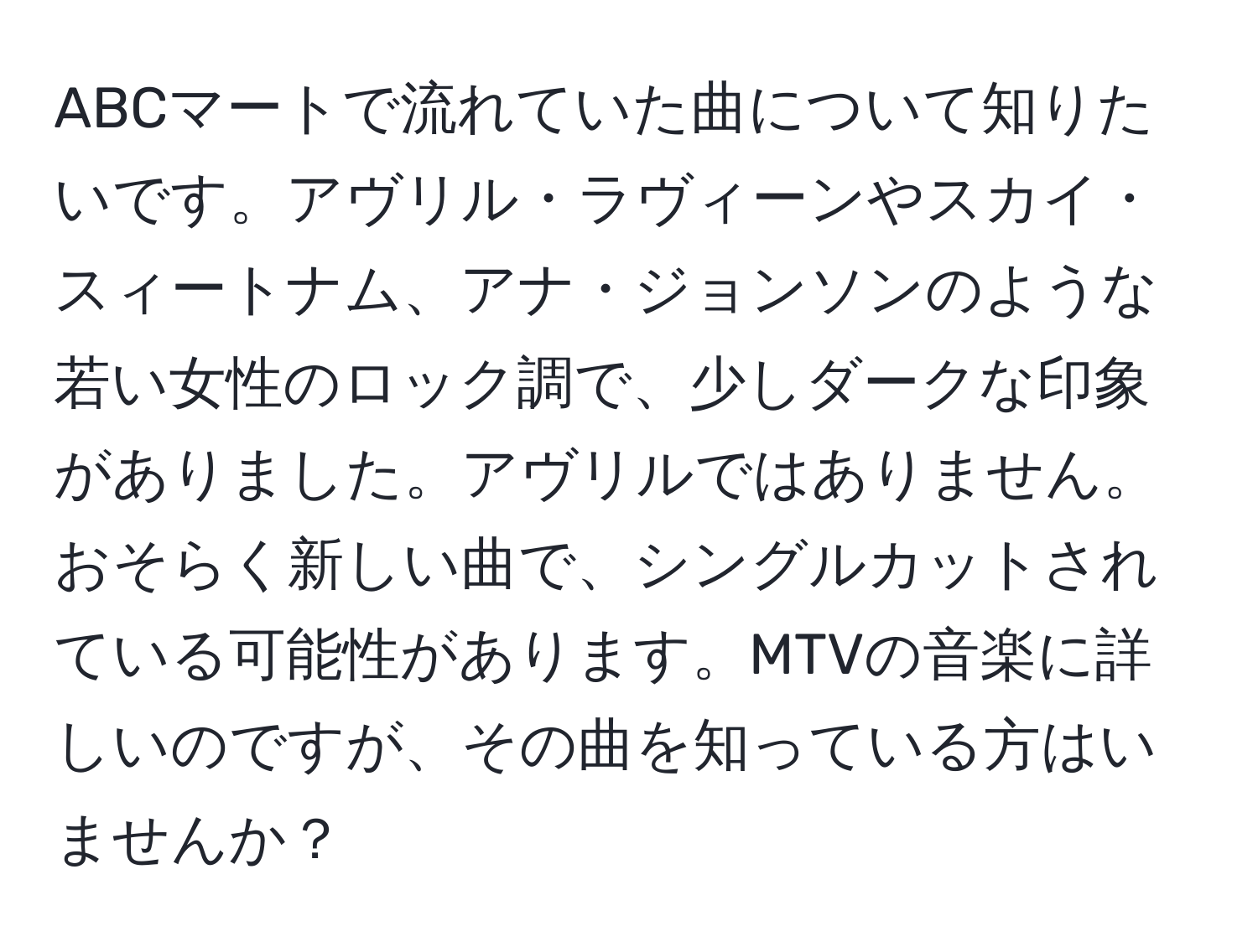 ABCマートで流れていた曲について知りたいです。アヴリル・ラヴィーンやスカイ・スィートナム、アナ・ジョンソンのような若い女性のロック調で、少しダークな印象がありました。アヴリルではありません。おそらく新しい曲で、シングルカットされている可能性があります。MTVの音楽に詳しいのですが、その曲を知っている方はいませんか？