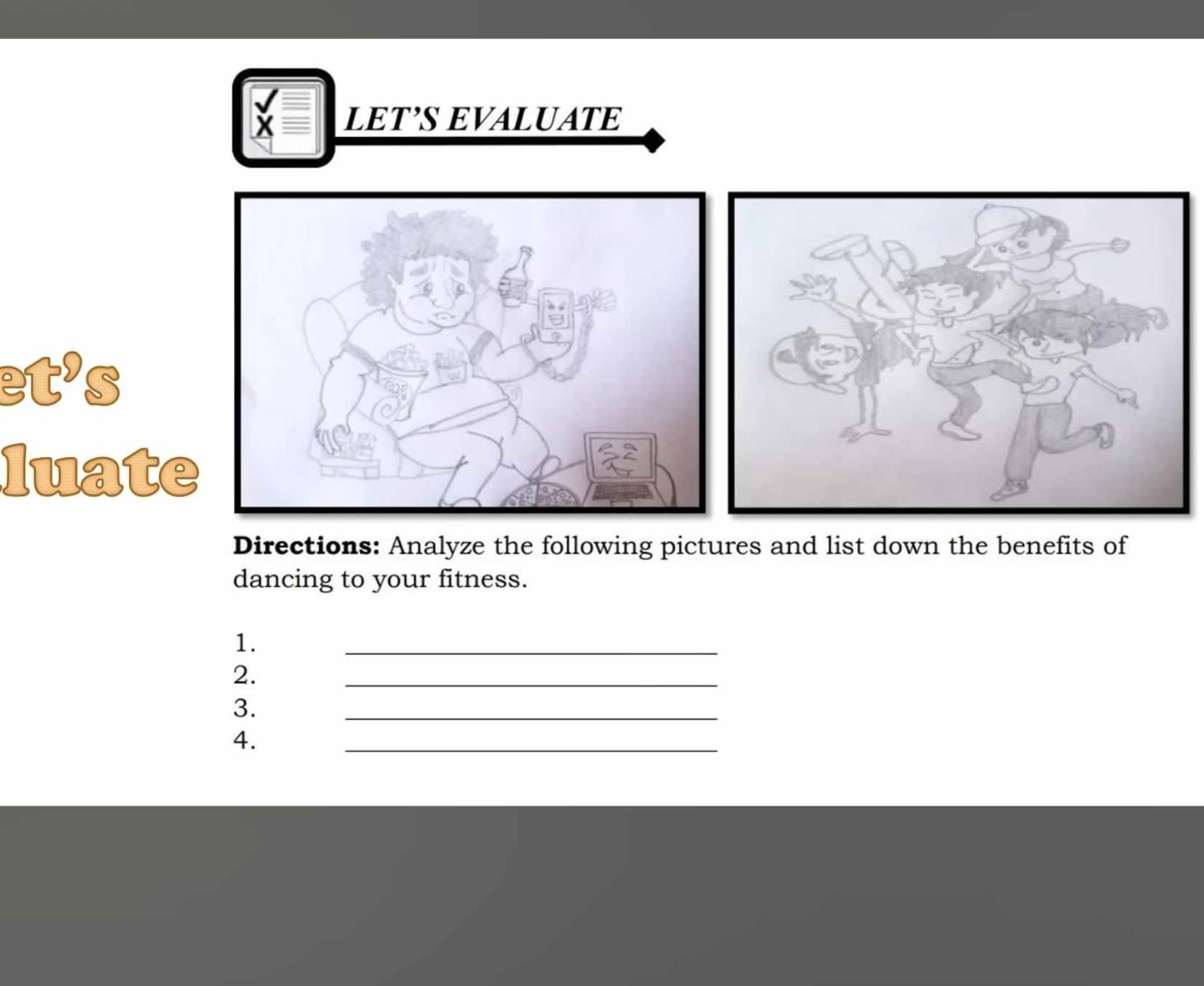 LET’S EVALUATE 
et’s 
luate 
Directions: Analyze the following pictures and list down the benefits of 
dancing to your fitness. 
1. 
_ 
2. 
_ 
3. 
_ 
4. 
_