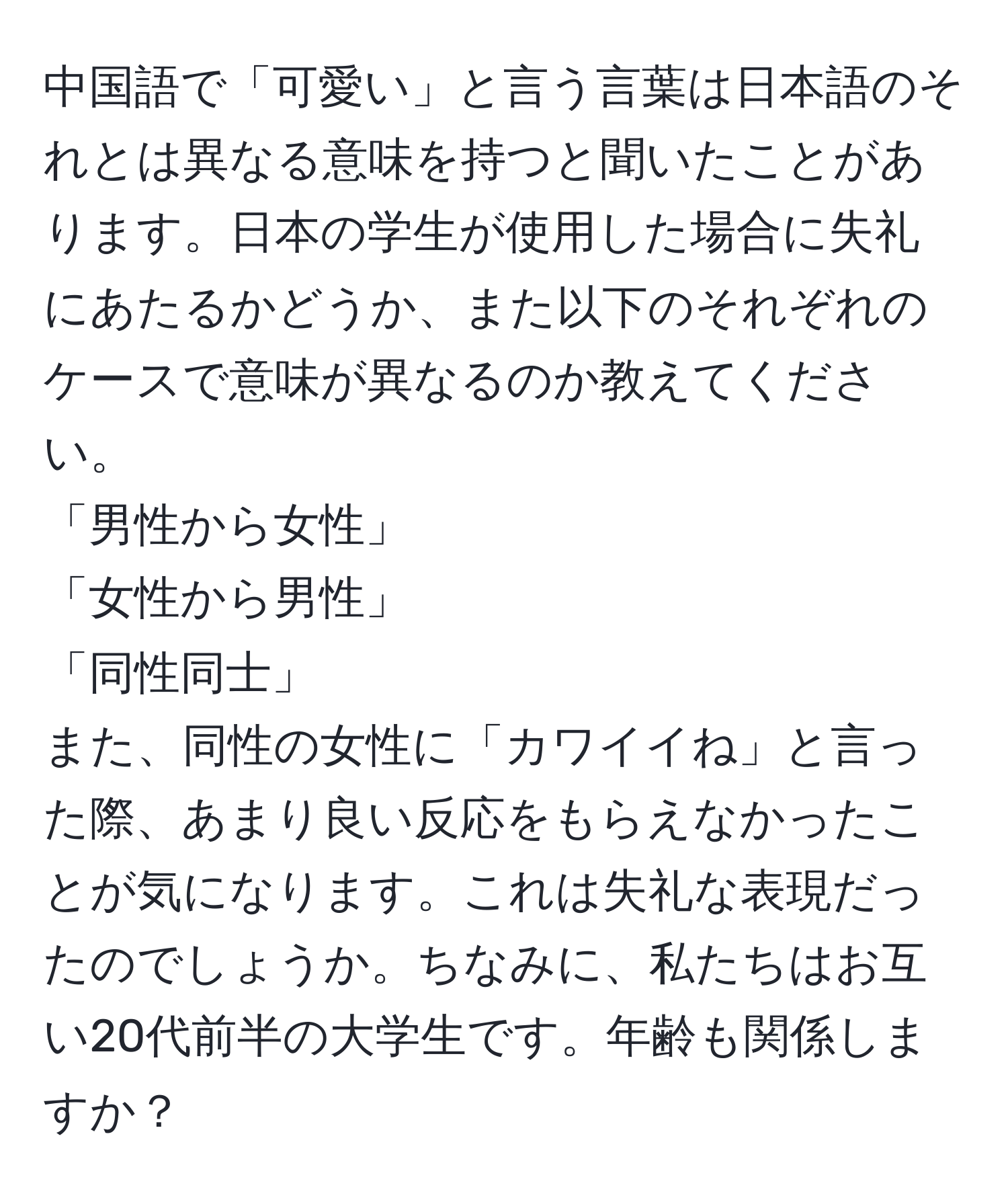 中国語で「可愛い」と言う言葉は日本語のそれとは異なる意味を持つと聞いたことがあります。日本の学生が使用した場合に失礼にあたるかどうか、また以下のそれぞれのケースで意味が異なるのか教えてください。  
「男性から女性」  
「女性から男性」  
「同性同士」  
また、同性の女性に「カワイイね」と言った際、あまり良い反応をもらえなかったことが気になります。これは失礼な表現だったのでしょうか。ちなみに、私たちはお互い20代前半の大学生です。年齢も関係しますか？