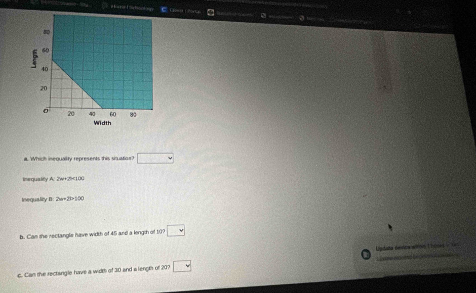 mel Schoology Clovist| Portal 
a. Which inequality represents this situation? □ 
Inequality A:2w+2l<100</tex> 
Inequality 3:2w+21>100
b. Can the rectangle have width of 45 and a length of 10? □ 
Update device witing Choues 1- 0 
In 
c. Can the rectangle have a width of 30 and a length of 20? □