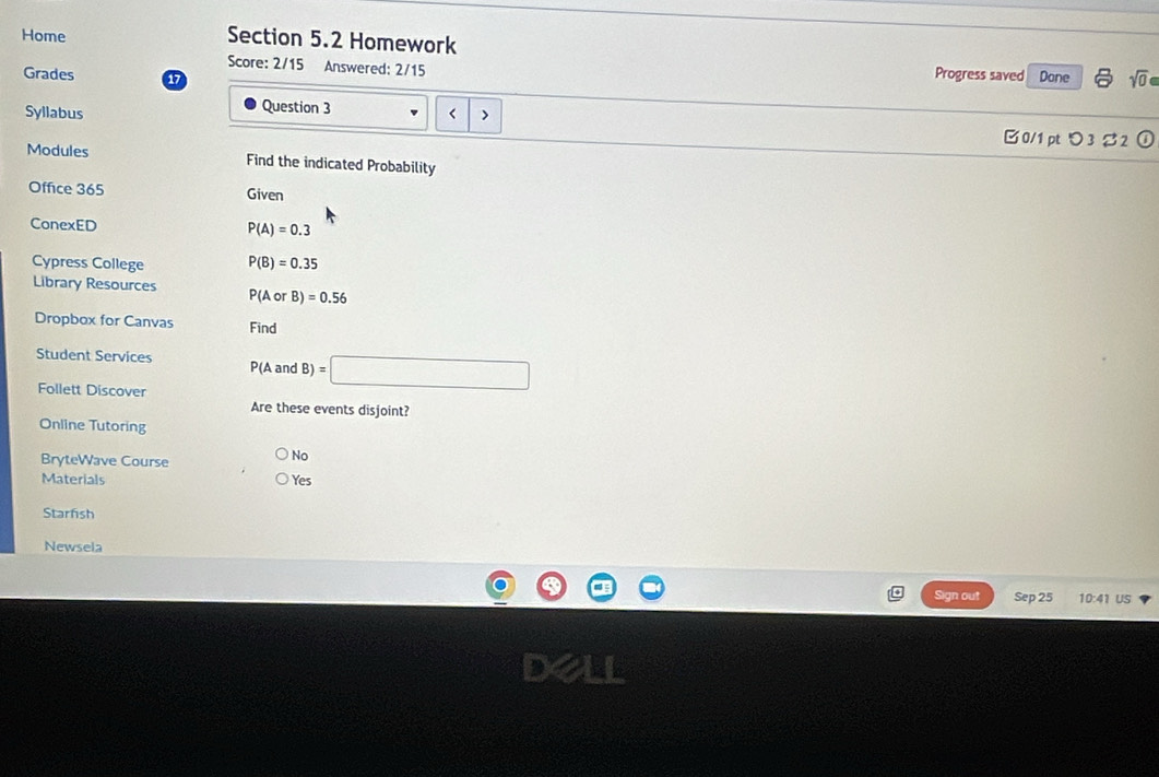 Home Section 5.2 Homework
Score: 2/15 Answered: 2/15
Progress saved
Grades a Done sqrt(0) 
Question 3
Syllabus < >
0/1 pt つ3ジ2
Modules Find the indicated Probability
Office 365 Given
ConexED P(A)=0.3
Cypress College P(B)=0.35
Library Resources P(AorB)=0.56
Dropbox for Canvas Find
Student Services P(A and B)=□
Follett Discover
Are these events disjoint?
Online Tutoring
BryteWave Course
No
Materials Yes
Starfish
Newsela
Sign out Sep 25 10:41 US