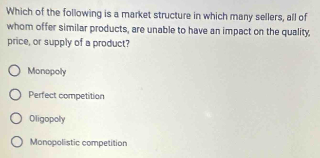 Which of the following is a market structure in which many sellers, all of
whom offer similar products, are unable to have an impact on the quality,
price, or supply of a product?
Monopoly
Perfect competition
Oligopoly
Monopolistic competition