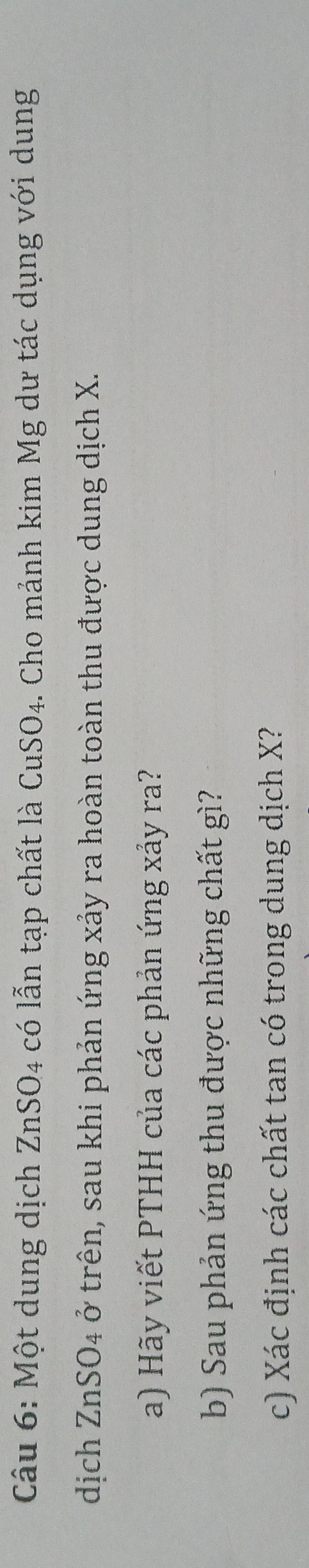 Một dung dịch ZnSO4 có lẫn tạp chất là CuSO4. Cho mảnh kim Mg dư tác dụng với dung 
dịch ZnSO4 ở trên, sau khi phản ứng xảy ra hoàn toàn thu được dung dịch X. 
a) Hãy viết PTHH của các phản ứng xảy ra? 
b) Sau phản ứng thu được những chất gì? 
c) Xác định các chất tan có trong dung dịch X?