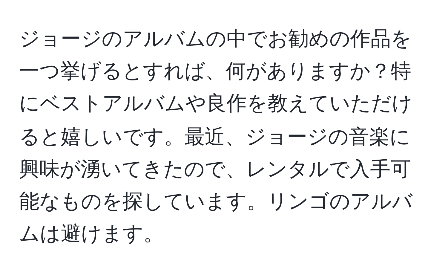 ジョージのアルバムの中でお勧めの作品を一つ挙げるとすれば、何がありますか？特にベストアルバムや良作を教えていただけると嬉しいです。最近、ジョージの音楽に興味が湧いてきたので、レンタルで入手可能なものを探しています。リンゴのアルバムは避けます。