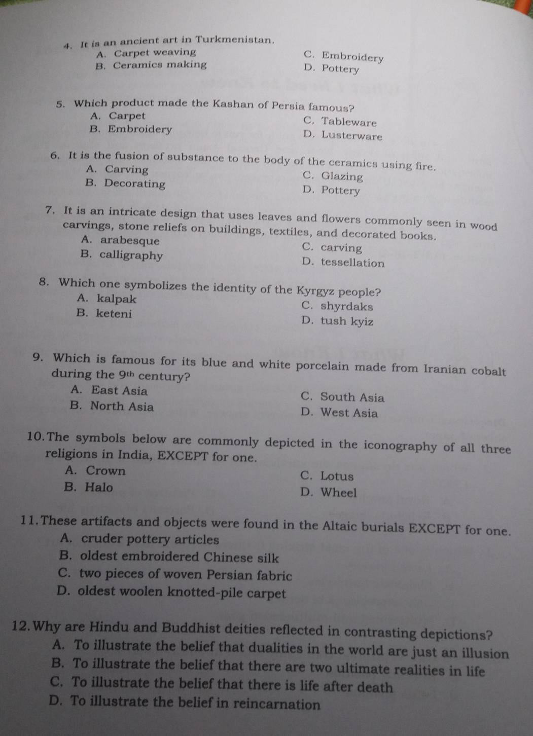 It is an ancient art in Turkmenistan.
A. Carpet weaving
C. Embroidery
B. Ceramics making
D. Pottery
5. Which product made the Kashan of Persia famous?
A. Carpet
C. Tableware
B. Embroidery
D. Lusterware
6. It is the fusion of substance to the body of the ceramics using fire.
A. Carving
C. Glazing
B. Decorating D. Pottery
7. It is an intricate design that uses leaves and flowers commonly seen in wood
carvings, stone reliefs on buildings, textiles, and decorated books.
A. arabesque C. carving
B. calligraphy D. tessellation
8. Which one symbolizes the identity of the Kyrgyz people?
A. kalpak C. shyrdaks
B. keteni D. tush kyiz
9. Which is famous for its blue and white porcelain made from Iranian cobalt
during the 9^(th) century?
A. East Asia C. South Asia
B. North Asia D. West Asia
10.The symbols below are commonly depicted in the iconography of all three
religions in India, EXCEPT for one.
A. Crown C. Lotus
B. Halo D. Wheel
11.These artifacts and objects were found in the Altaic burials EXCEPT for one.
A. cruder pottery articles
B. oldest embroidered Chinese silk
C. two pieces of woven Persian fabric
D. oldest woolen knotted-pile carpet
12.Why are Hindu and Buddhist deities reflected in contrasting depictions?
A. To illustrate the belief that dualities in the world are just an illusion
B. To illustrate the belief that there are two ultimate realities in life
C. To illustrate the belief that there is life after death
D. To illustrate the belief in reincarnation