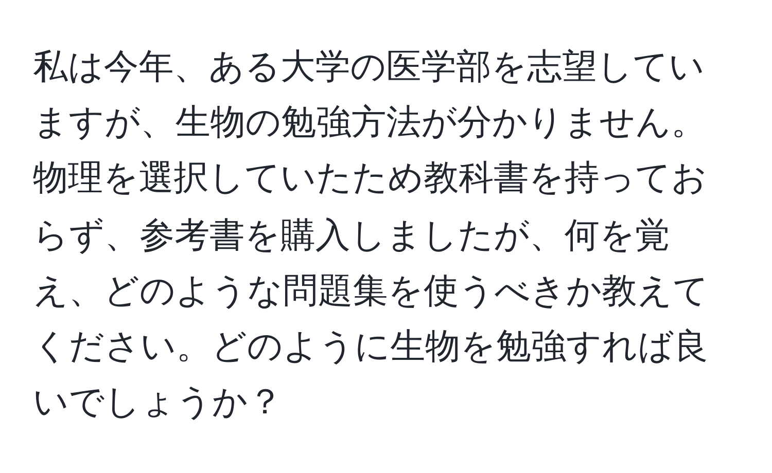 私は今年、ある大学の医学部を志望していますが、生物の勉強方法が分かりません。物理を選択していたため教科書を持っておらず、参考書を購入しましたが、何を覚え、どのような問題集を使うべきか教えてください。どのように生物を勉強すれば良いでしょうか？