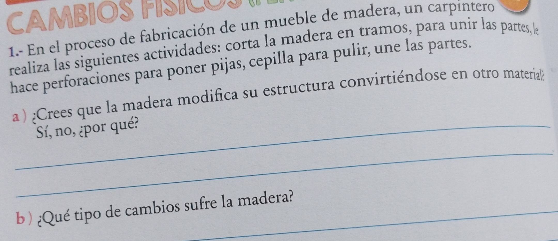 CAMBIOS FÍSICOS 
1.- En el proceso de fabricación de un mueble de madera, un carpintero 
realiza las siguientes actividades: corta la madera en tramos, para unir las partes,le 
hace perforaciones para poner pijas, cepilla para pulir, une las partes. 
a ) ¿Crees que la madera modifica su estructura convirtiéndose en otro material 
_Sí, no, ¿por qué? 
_ 
b ) ¿Qué tipo de cambios sufre la madera?
