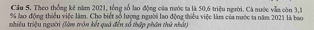 Theo thống kê năm 2021, tổng số lao động của nước ta là 50, 6 triệu người. Cả nước vẫn còn 3,1
% lao động thiếu việc làm. Cho biết số lượng người lao động thiếu việc làm của nước ta năm 2021 là bao 
nhiêu triệu người (làm tròn kết quả đến số thập phân thứ nhất)