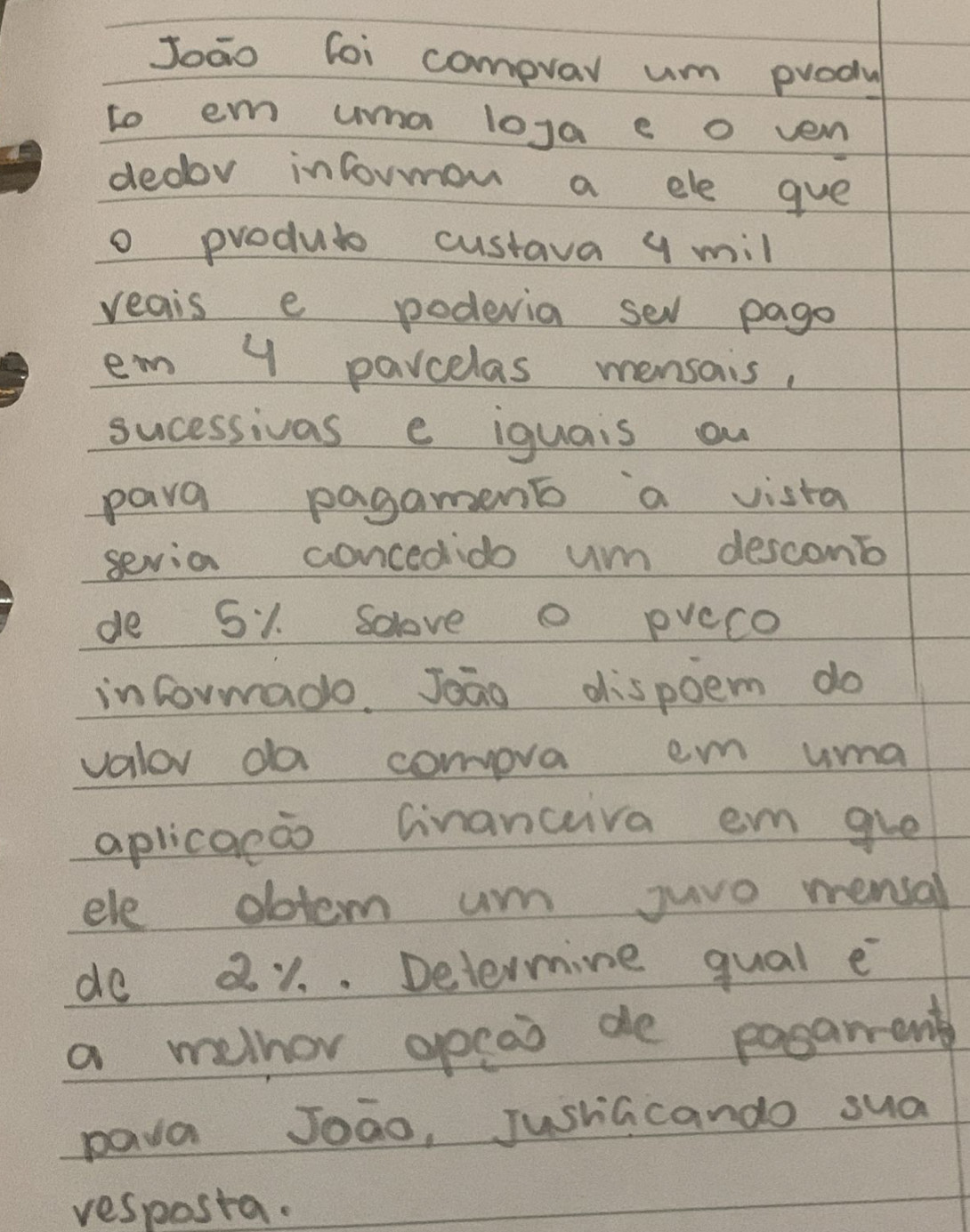 Joāo loi compvar um produ 
to em uma loga e o ven 
dedor informon a ele gue 
o produto custava 9 mill
reais e podevia sel pago 
em y parcelas mensais, 
sucessivas e iquais ou 
para pagament a vista 
sevia concedido um descomb 
de 51. Solove O pveco 
informado. Joāo dispoem do 
valor da comova em uma 
aplicaeo Ginanctiva em gve 
ele dotem um juve mensal 
do 21. . Determine qual e 
a melhor opcao de posarrent 
pava Joao, JushGcando sua 
vesposta.