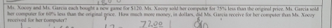 Ms. Xocoy and Ms. García each bought a new game for $120. Ms. Xocoy sold her computer for 75% less than the original price. Ms. Garcia sold 
received for her computer? her computer for 60% less than the original grice. How much more money, in dollars, djd Ms. Garcia receive for her compater than Ms. Xocoy
