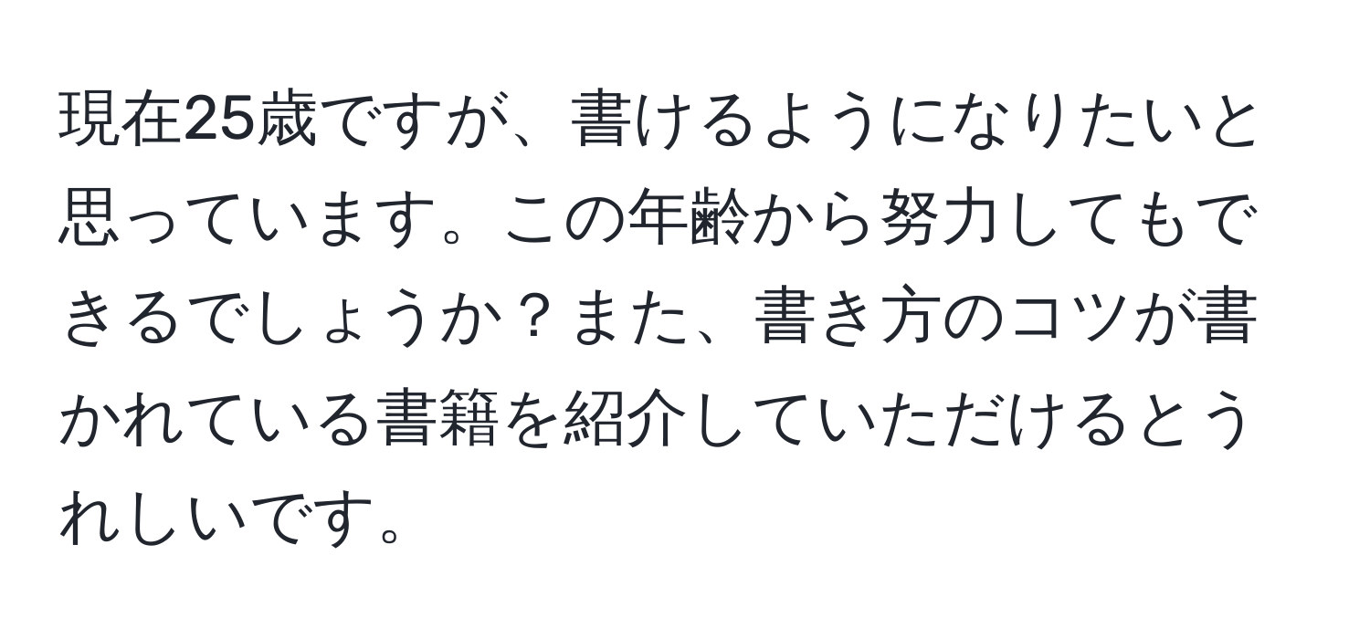 現在25歳ですが、書けるようになりたいと思っています。この年齢から努力してもできるでしょうか？また、書き方のコツが書かれている書籍を紹介していただけるとうれしいです。