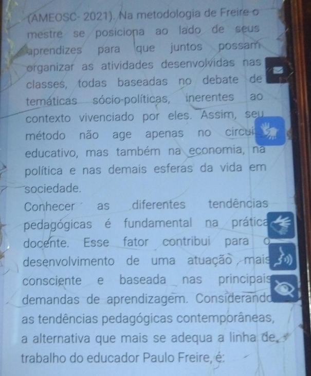 (AMEOSC- 2021). Na metodologia de Freire o 
mestre se posiciona ao lado de seus 
aprendizes para que juntos possam 
organizar as atividades desenvolvidas nas 
classes, todas baseadas no debate de 
temáticas sócio-políticas, inerentes ao 
contexto vivenciado por eles. Assim, seu 
método não age apenas no circui 
educativo, mas também na economia, na 
política e nas demais esferas da vida em 
sociedade. 
Conhecer as diferentes tendências 
pedagógicas é fundamental na prática 
docente. Esse fator contribui para 
desenvolvimento de uma atuação mais 
consciente e baseada nas principais 
demandas de aprendizagem. Considerando 
as tendências pedagógicas contemporâneas, 
a alternativa que mais se adequa a linha de 
trabalho do educador Paulo Freire, é: