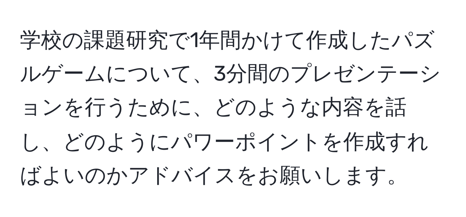 学校の課題研究で1年間かけて作成したパズルゲームについて、3分間のプレゼンテーションを行うために、どのような内容を話し、どのようにパワーポイントを作成すればよいのかアドバイスをお願いします。