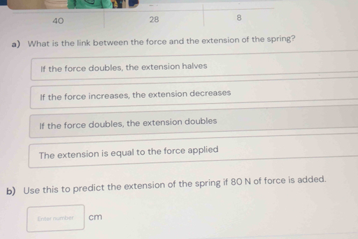 40
28
8
a) What is the link between the force and the extension of the spring?
If the force doubles, the extension halves
If the force increases, the extension decreases
If the force doubles, the extension doubles
The extension is equal to the force applied
b) Use this to predict the extension of the spring if 80 N of force is added.
Enter number cm