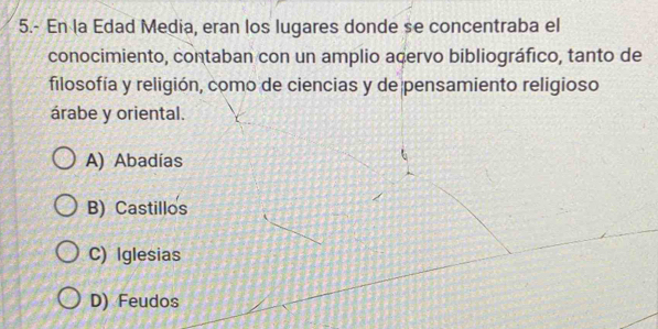 5.- En la Edad Media, eran los lugares donde se concentraba el
conocimiento, contaban con un amplio acervo bibliográfico, tanto de
filosofía y religión, como de ciencias y de pensamiento religioso
árabe y oriental.
A) Abadías
B) Castillos
C) Iglesias
D) Feudos