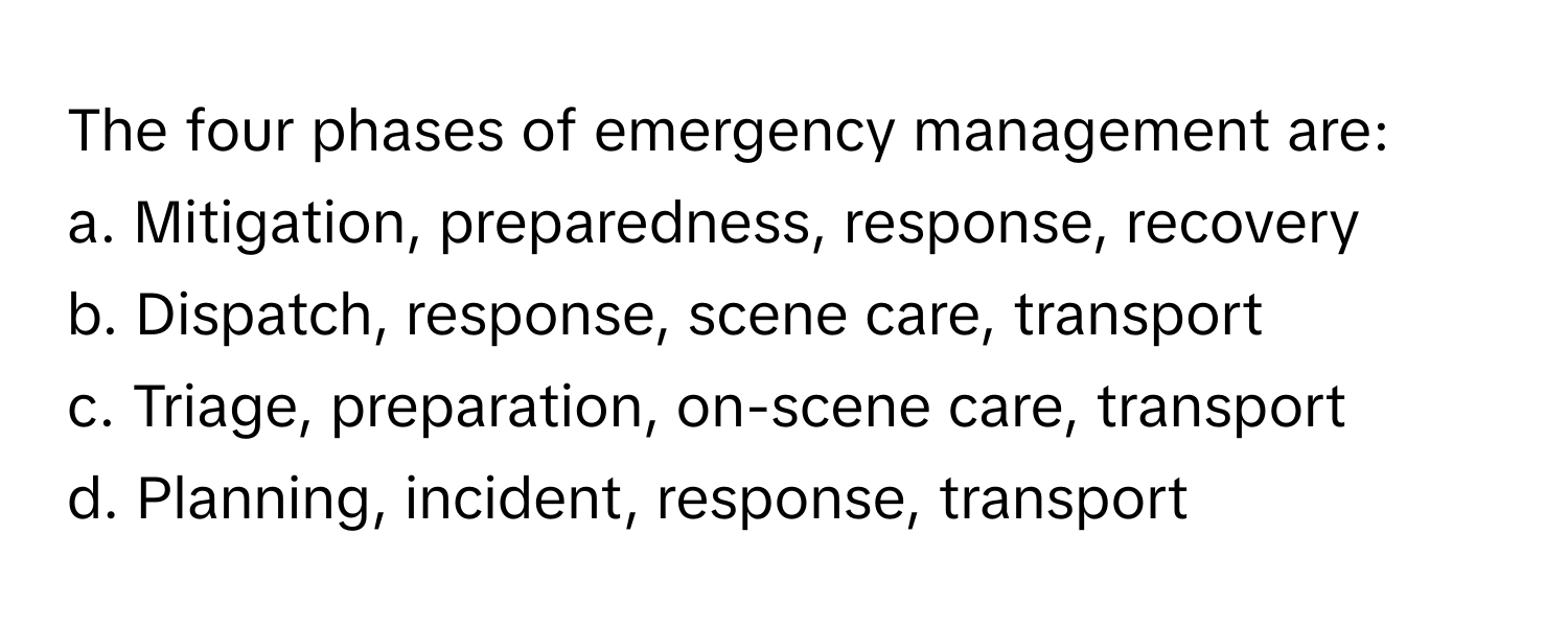 The four phases of emergency management are:

a. Mitigation, preparedness, response, recovery
b. Dispatch, response, scene care, transport
c. Triage, preparation, on-scene care, transport
d. Planning, incident, response, transport