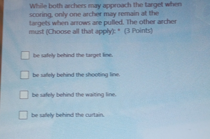 While both archers may approach the target when
scoring, only one archer may remain at the
targets when arrows are pulled. The other archer
must (Choose all that apply): * (3 Points)
be safely behind the target line.
be safely behind the shooting line.
be safely behind the waiting line.
be safely behind the curtain.